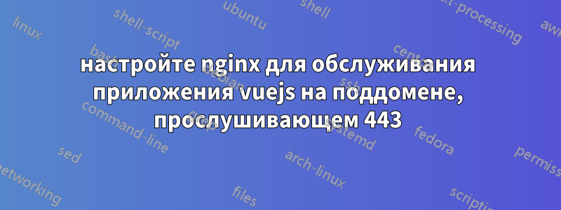 настройте nginx для обслуживания приложения vuejs на поддомене, прослушивающем 443