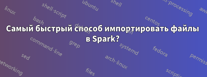 Самый быстрый способ импортировать файлы в Spark?