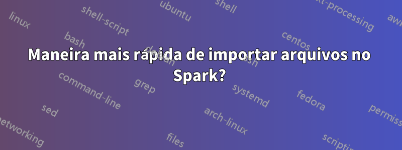 Maneira mais rápida de importar arquivos no Spark?