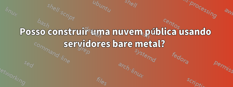 Posso construir uma nuvem pública usando servidores bare metal? 