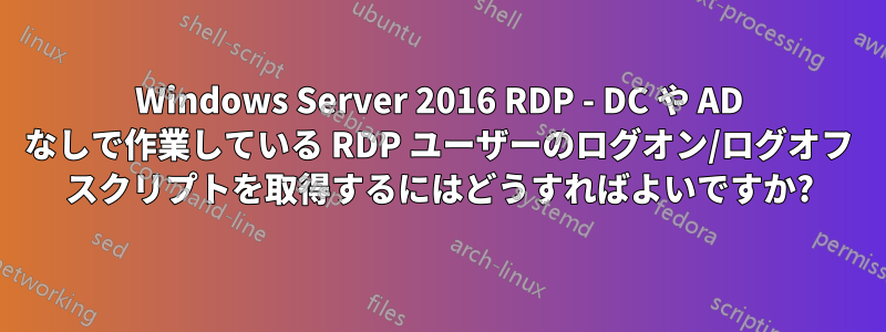 Windows Server 2016 RDP - DC や AD なしで作業している RDP ユーザーのログオン/ログオフ スクリプトを取得するにはどうすればよいですか?