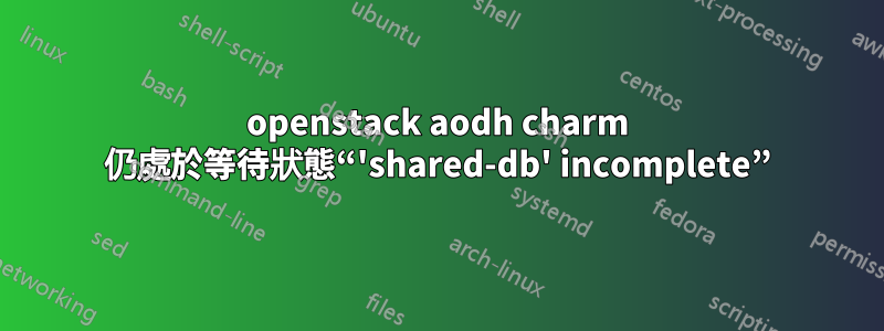 openstack aodh charm 仍處於等待狀態“'shared-db' incomplete”