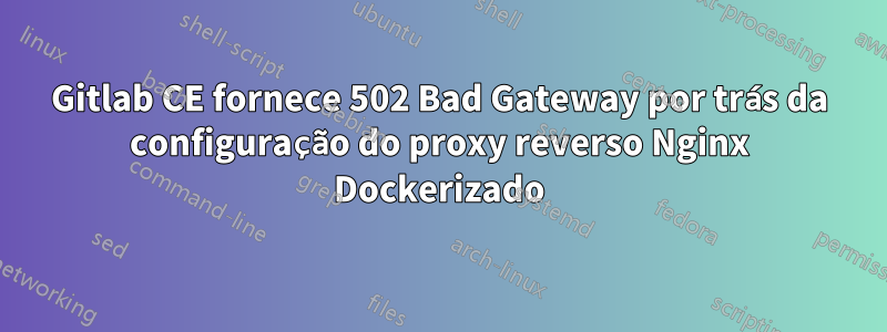 Gitlab CE fornece 502 Bad Gateway por trás da configuração do proxy reverso Nginx Dockerizado