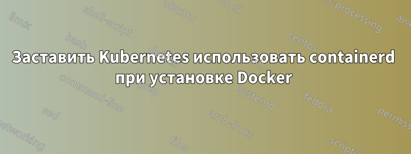 Заставить Kubernetes использовать containerd при установке Docker