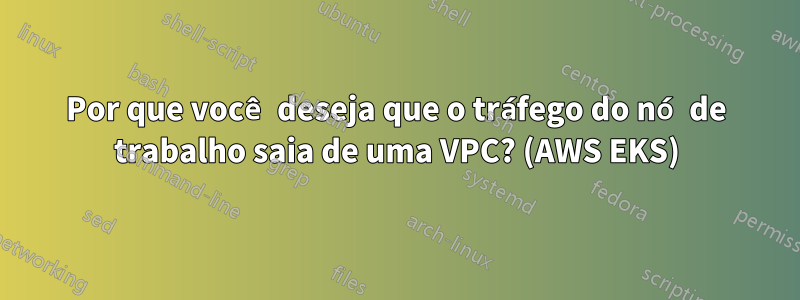 Por que você deseja que o tráfego do nó de trabalho saia de uma VPC? (AWS EKS)