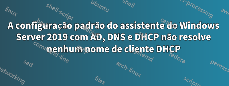 A configuração padrão do assistente do Windows Server 2019 com AD, DNS e DHCP não resolve nenhum nome de cliente DHCP