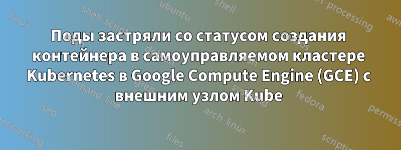 Поды застряли со статусом создания контейнера в самоуправляемом кластере Kubernetes в Google Compute Engine (GCE) с внешним узлом Kube