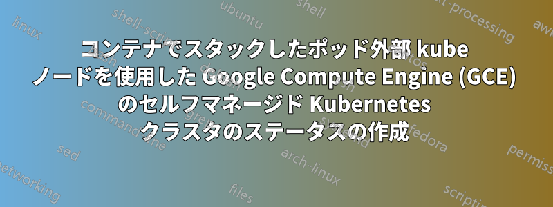 コンテナでスタックしたポッド外部 kube ノードを使用した Google Compute Engine (GCE) のセルフマネージド Kubernetes クラスタのステータスの作成