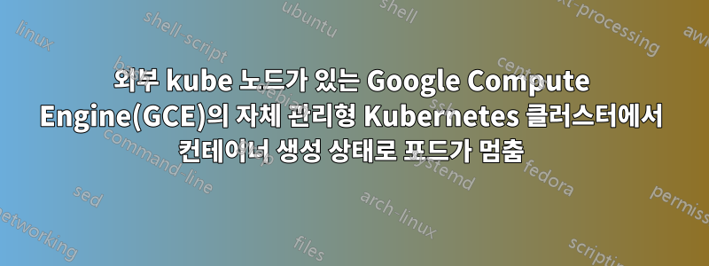 외부 kube 노드가 있는 Google Compute Engine(GCE)의 자체 관리형 Kubernetes 클러스터에서 컨테이너 생성 상태로 포드가 멈춤