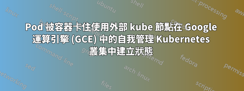 Pod 被容器卡住使用外部 kube 節點在 Google 運算引擎 (GCE) 中的自我管理 Kubernetes 叢集中建立狀態