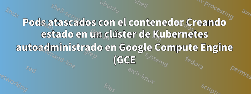 Pods atascados con el contenedor Creando estado en un clúster de Kubernetes autoadministrado en Google Compute Engine (GCE) con un nodo de Kube externo