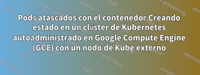 Pods atascados con el contenedor Creando estado en un clúster de Kubernetes autoadministrado en Google Compute Engine (GCE) con un nodo de Kube externo