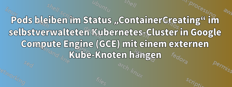 Pods bleiben im Status „ContainerCreating“ im selbstverwalteten Kubernetes-Cluster in Google Compute Engine (GCE) mit einem externen Kube-Knoten hängen