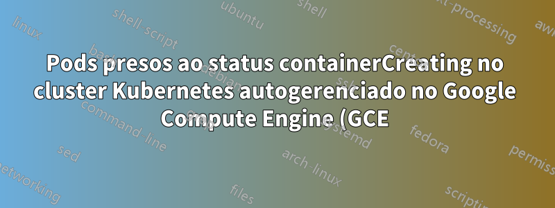 Pods presos ao status containerCreating no cluster Kubernetes autogerenciado no Google Compute Engine (GCE) com um nó kube externo