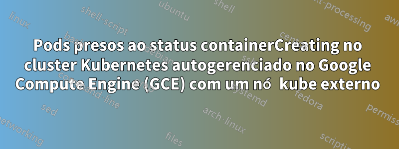 Pods presos ao status containerCreating no cluster Kubernetes autogerenciado no Google Compute Engine (GCE) com um nó kube externo