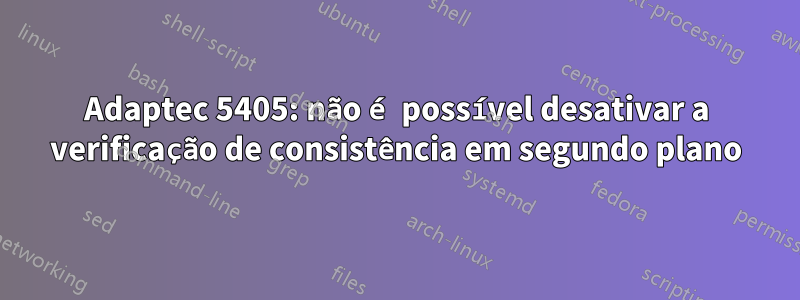 Adaptec 5405: não é possível desativar a verificação de consistência em segundo plano