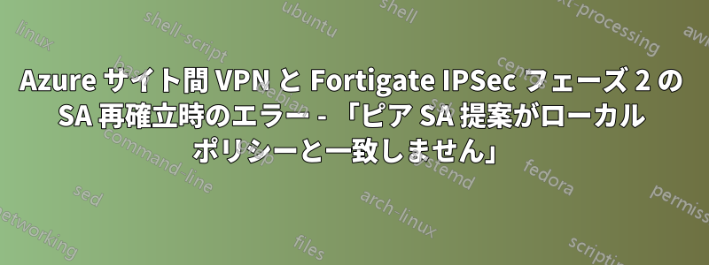 Azure サイト間 VPN と Fortigate IPSec フェーズ 2 の SA 再確立時のエラー - 「ピア SA 提案がローカル ポリシーと一致しません」