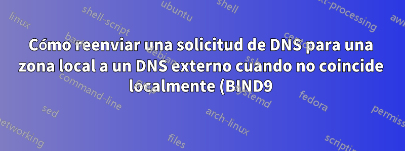 Cómo reenviar una solicitud de DNS para una zona local a un DNS externo cuando no coincide localmente (BIND9)