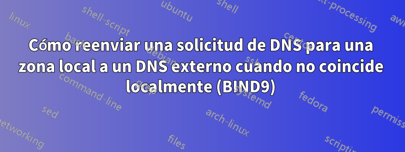 Cómo reenviar una solicitud de DNS para una zona local a un DNS externo cuando no coincide localmente (BIND9)