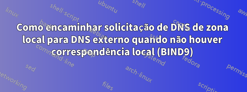 Como encaminhar solicitação de DNS de zona local para DNS externo quando não houver correspondência local (BIND9)