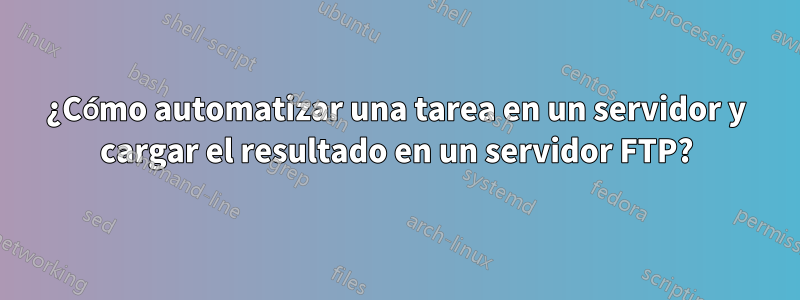 ¿Cómo automatizar una tarea en un servidor y cargar el resultado en un servidor FTP?