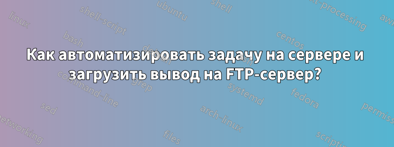 Как автоматизировать задачу на сервере и загрузить вывод на FTP-сервер?