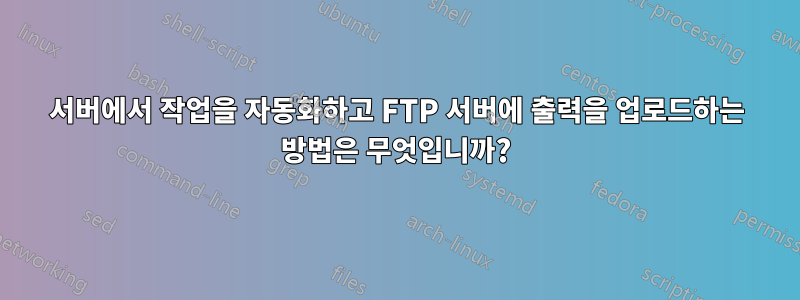 서버에서 작업을 자동화하고 FTP 서버에 출력을 업로드하는 방법은 무엇입니까?