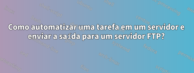 Como automatizar uma tarefa em um servidor e enviar a saída para um servidor FTP?