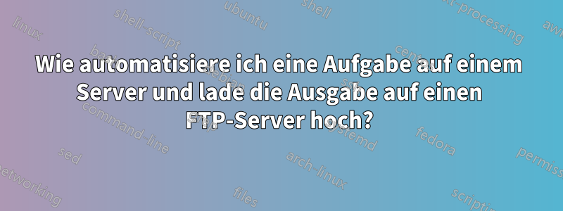 Wie automatisiere ich eine Aufgabe auf einem Server und lade die Ausgabe auf einen FTP-Server hoch?