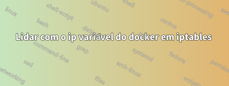 Lidar com o ip variável do docker em iptables