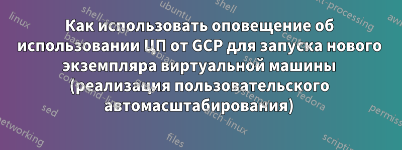 Как использовать оповещение об использовании ЦП от GCP для запуска нового экземпляра виртуальной машины (реализация пользовательского автомасштабирования)