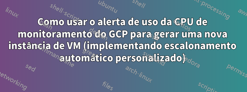 Como usar o alerta de uso da CPU de monitoramento do GCP para gerar uma nova instância de VM (implementando escalonamento automático personalizado)