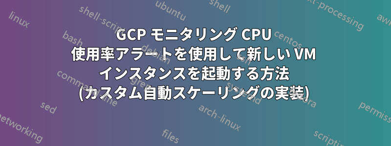 GCP モニタリング CPU 使用率アラートを使用して新しい VM インスタンスを起動する方法 (カスタム自動スケーリングの実装)