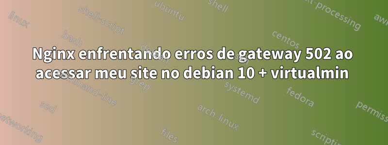 Nginx enfrentando erros de gateway 502 ao acessar meu site no debian 10 + virtualmin