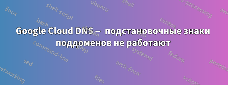 Google Cloud DNS — подстановочные знаки поддоменов не работают