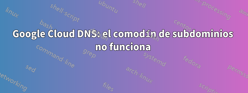 Google Cloud DNS: el comodín de subdominios no funciona