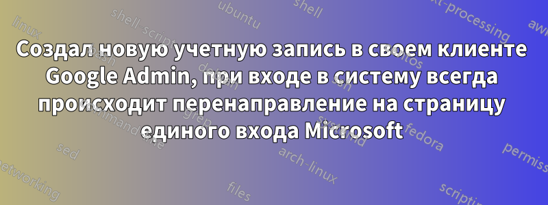 Создал новую учетную запись в своем клиенте Google Admin, при входе в систему всегда происходит перенаправление на страницу единого входа Microsoft