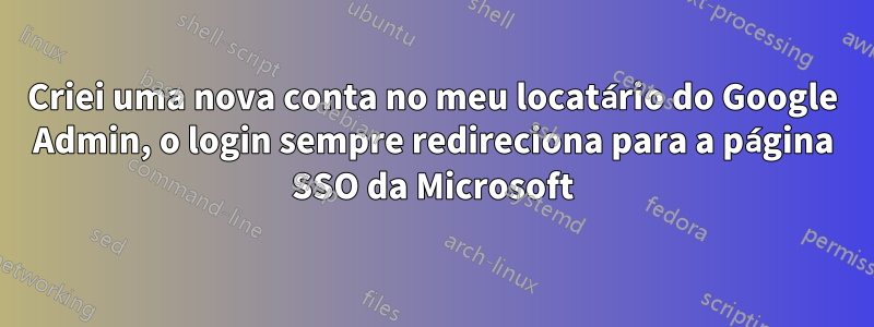 Criei uma nova conta no meu locatário do Google Admin, o login sempre redireciona para a página SSO da Microsoft