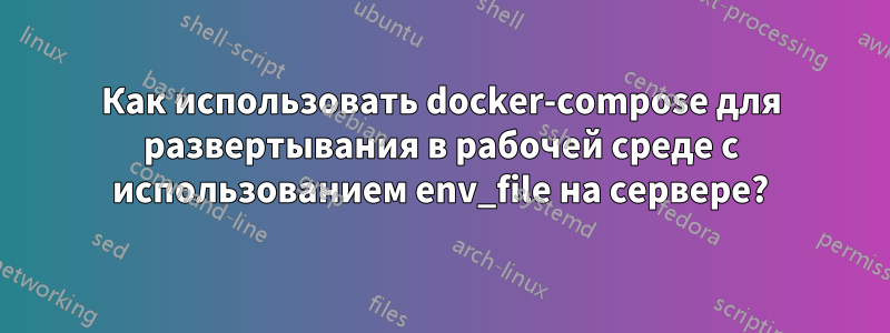 Как использовать docker-compose для развертывания в рабочей среде с использованием env_file на сервере?