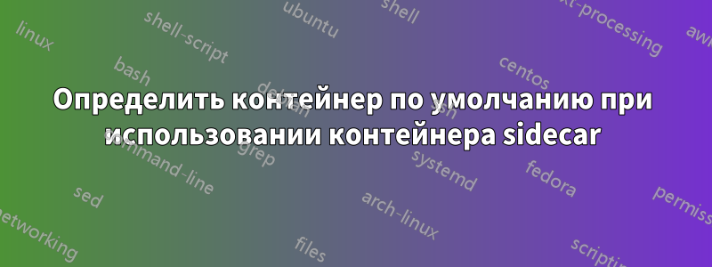 Определить контейнер по умолчанию при использовании контейнера sidecar