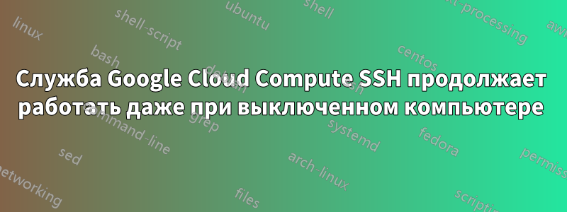 Служба Google Cloud Compute SSH продолжает работать даже при выключенном компьютере