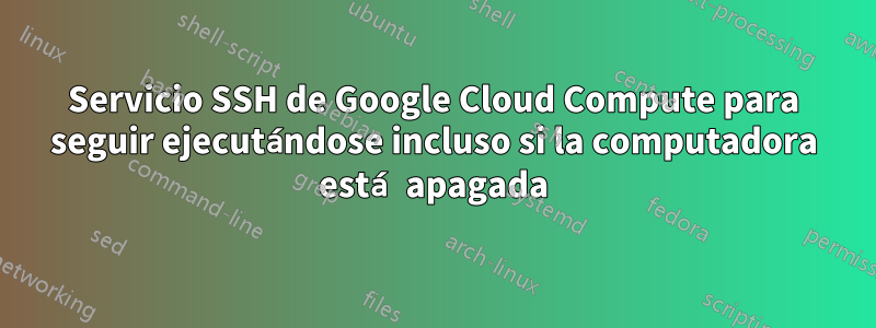 Servicio SSH de Google Cloud Compute para seguir ejecutándose incluso si la computadora está apagada