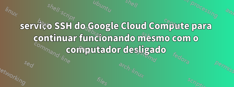 serviço SSH do Google Cloud Compute para continuar funcionando mesmo com o computador desligado