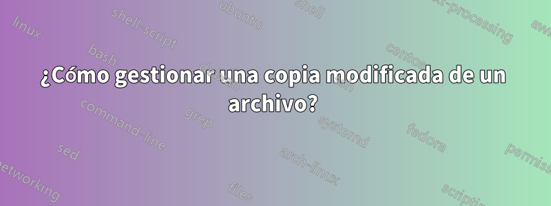 ¿Cómo gestionar una copia modificada de un archivo?