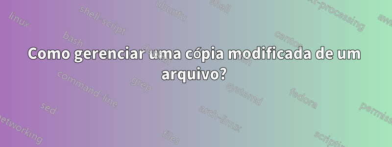 Como gerenciar uma cópia modificada de um arquivo?