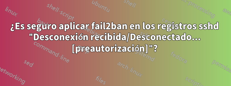 ¿Es seguro aplicar fail2ban en los registros sshd "Desconexión recibida/Desconectado... [preautorización]"?