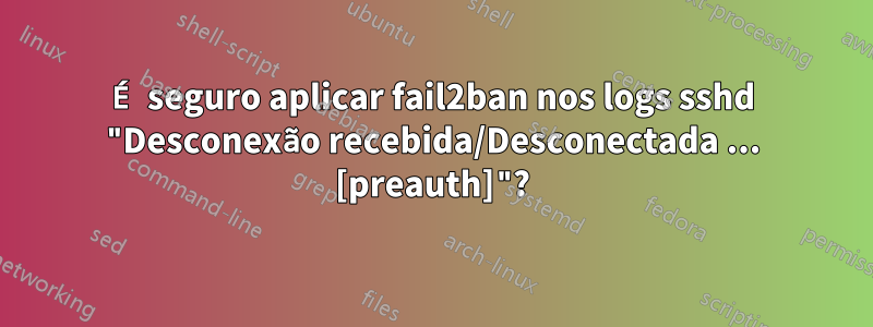 É seguro aplicar fail2ban nos logs sshd "Desconexão recebida/Desconectada ... [preauth]"?