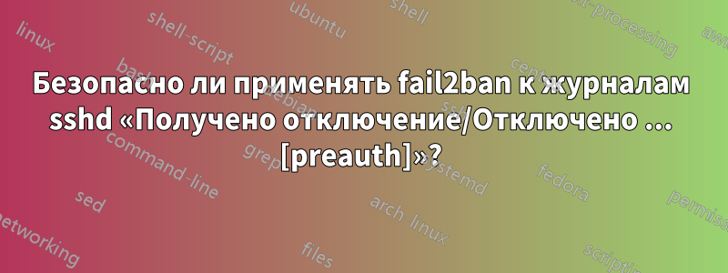 Безопасно ли применять fail2ban к журналам sshd «Получено отключение/Отключено ... [preauth]»?