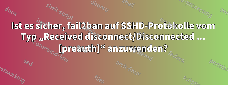 Ist es sicher, fail2ban auf SSHD-Protokolle vom Typ „Received disconnect/Disconnected ... [preauth]“ anzuwenden?