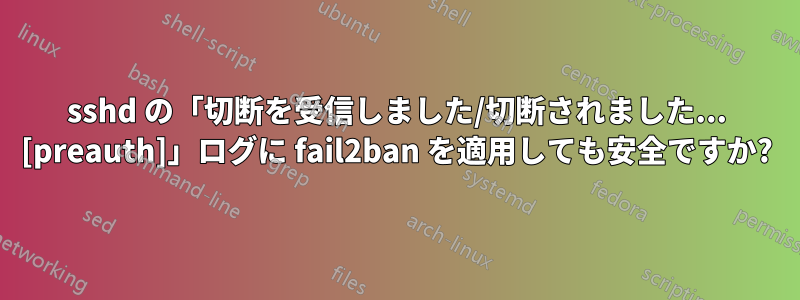 sshd の「切断を受信しました/切断されました... [preauth]」ログに fail2ban を適用しても安全ですか?